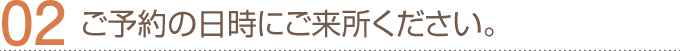 02.ご予約の日時にご来場ください。